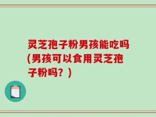 灵芝孢子粉男孩能吃吗(男孩可以食用灵芝孢子粉吗？)
