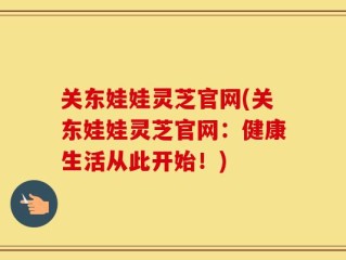 关东娃娃灵芝官网(关东娃娃灵芝官网：健康生活从此开始！)