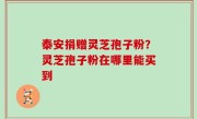 泰安捐赠灵芝孢子粉？灵芝孢子粉在哪里能买到