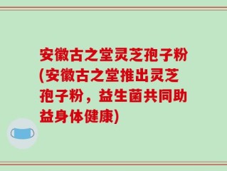 安徽古之堂灵芝孢子粉(安徽古之堂推出灵芝孢子粉，益生菌共同助益身体健康)