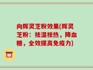 向辉灵芝粉效果(辉灵芝粉：祛湿祛热，降血糖，全效提高免疫力)