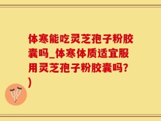 体寒能吃灵芝孢子粉胶囊吗_体寒体质适宜服用灵芝孢子粉胶囊吗？)