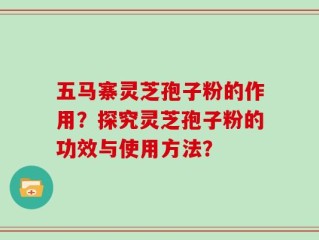 五马寨灵芝孢子粉的作用？探究灵芝孢子粉的功效与使用方法？