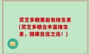 灵芝多糖里面有维生素(灵芝多糖含丰富维生素，健康首选之选！)