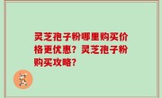 灵芝孢子粉哪里购买价格更优惠？灵芝孢子粉购买攻略？