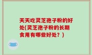 天天吃灵芝孢子粉的好处(灵芝孢子粉的长期食用有哪些好处？)