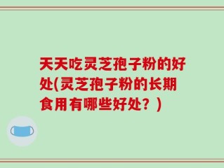 天天吃灵芝孢子粉的好处(灵芝孢子粉的长期食用有哪些好处？)