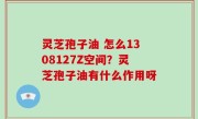 灵芝孢子油 怎么1308127Z空间？灵芝孢子油有什么作用呀