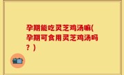 孕期能吃灵芝鸡汤嘛(孕期可食用灵芝鸡汤吗？)