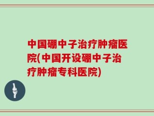 中国硼中子治疗肿瘤医院(中国开设硼中子治疗肿瘤专科医院)