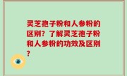 灵芝孢子粉和人参粉的区别？了解灵芝孢子粉和人参粉的功效及区别？
