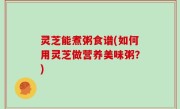 灵芝能煮粥食谱(如何用灵芝做营养美味粥？)