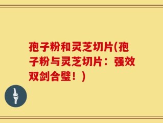 孢子粉和灵芝切片(孢子粉与灵芝切片：强效双剑合璧！)