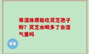 寒湿体质能吃灵芝孢子粉？灵芝水喝多了会湿气重吗