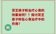 灵芝孢子粉治疗心衰的效果如何？？探讨灵芝孢子粉在心衰治疗中的作用？