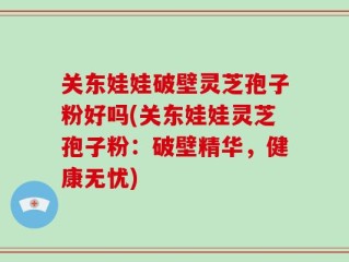关东娃娃破壁灵芝孢子粉好吗(关东娃娃灵芝孢子粉：破壁精华，健康无忧)