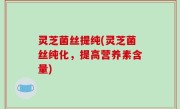 灵芝菌丝提纯(灵芝菌丝纯化，提高营养素含量)