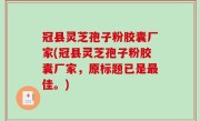 冠县灵芝孢子粉胶囊厂家(冠县灵芝孢子粉胶囊厂家，原标题已是最佳。)