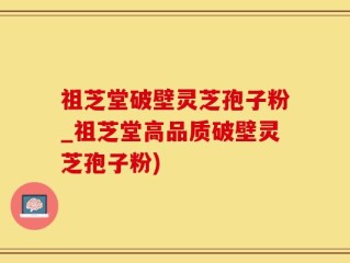 祖芝堂破壁灵芝孢子粉_祖芝堂高品质破壁灵芝孢子粉)