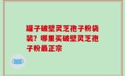 罐子破壁灵芝孢子粉袋装？哪里买破壁灵芝孢子粉最正宗