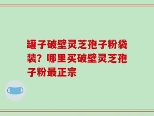 罐子破壁灵芝孢子粉袋装？哪里买破壁灵芝孢子粉最正宗