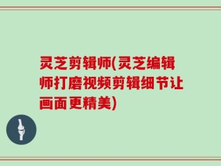 灵芝剪辑师(灵芝编辑师打磨视频剪辑细节让画面更精美)
