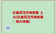 红曲灵芝丹参胶囊 上火(红曲灵芝丹参胶囊：镇火神器)
