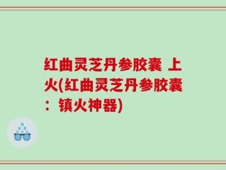 红曲灵芝丹参胶囊 上火(红曲灵芝丹参胶囊：镇火神器)