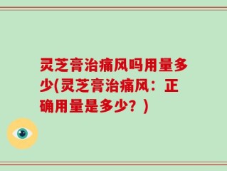 灵芝膏治痛风吗用量多少(灵芝膏治痛风：正确用量是多少？)