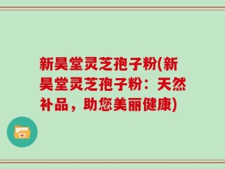 新昊堂灵芝孢子粉(新昊堂灵芝孢子粉：天然补品，助您美丽健康)