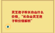 灵芝孢子粉长白山什么价格_“长白山灵芝孢子粉价格解析”