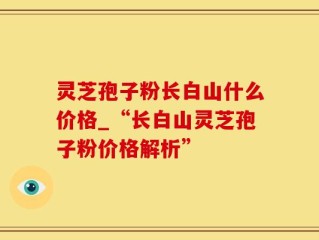 灵芝孢子粉长白山什么价格_“长白山灵芝孢子粉价格解析”