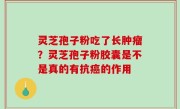 灵芝孢子粉吃了长肿瘤？灵芝孢子粉胶囊是不是真的有抗癌的作用