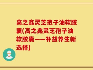 高之鑫灵芝孢子油软胶囊(高之鑫灵芝孢子油软胶囊——补益养生新选择)