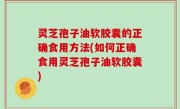 灵芝孢子油软胶囊的正确食用方法(如何正确食用灵芝孢子油软胶囊)