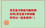 灵芝孢子粉能与酸奶同吃吗(灵芝孢子粉和酸奶可以一起食用吗？)
