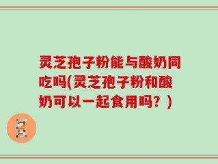 灵芝孢子粉能与酸奶同吃吗(灵芝孢子粉和酸奶可以一起食用吗？)