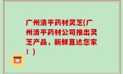 广州清平药材灵芝(广州清平药材公司推出灵芝产品，新鲜直达您家！)