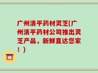 广州清平药材灵芝(广州清平药材公司推出灵芝产品，新鲜直达您家！)