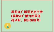黑龙江广播灵芝孢子粉(黑龙江广播介绍灵芝孢子粉，提升免疫力)