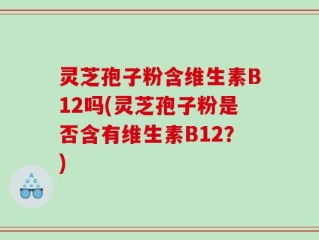 灵芝孢子粉含维生素B12吗(灵芝孢子粉是否含有维生素B12？)