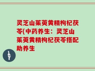 灵芝山茱萸黄精枸杞茯苓(中药养生：灵芝山茱萸黄精枸杞茯苓搭配助养生