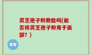 灵芝孢子粉敷脸吗(能否将灵芝孢子粉用于面部？)
