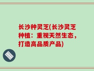 长沙种灵芝(长沙灵芝种植：重视天然生态，打造高品质产品)