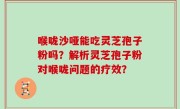 喉咙沙哑能吃灵芝孢子粉吗?解析灵芝孢子粉对喉咙问题的疗效?