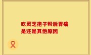 吃灵芝孢子粉后胃痛 是还是其他原因
