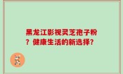 黑龙江影视灵芝孢子粉？健康生活的新选择？