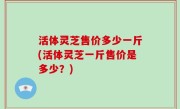 活体灵芝售价多少一斤(活体灵芝一斤售价是多少？)
