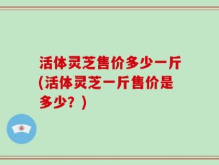 活体灵芝售价多少一斤(活体灵芝一斤售价是多少？)