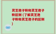 灵芝孢子粉和灵芝孢子粉区别 (了解灵芝孢子粉和灵芝孢子的区别)